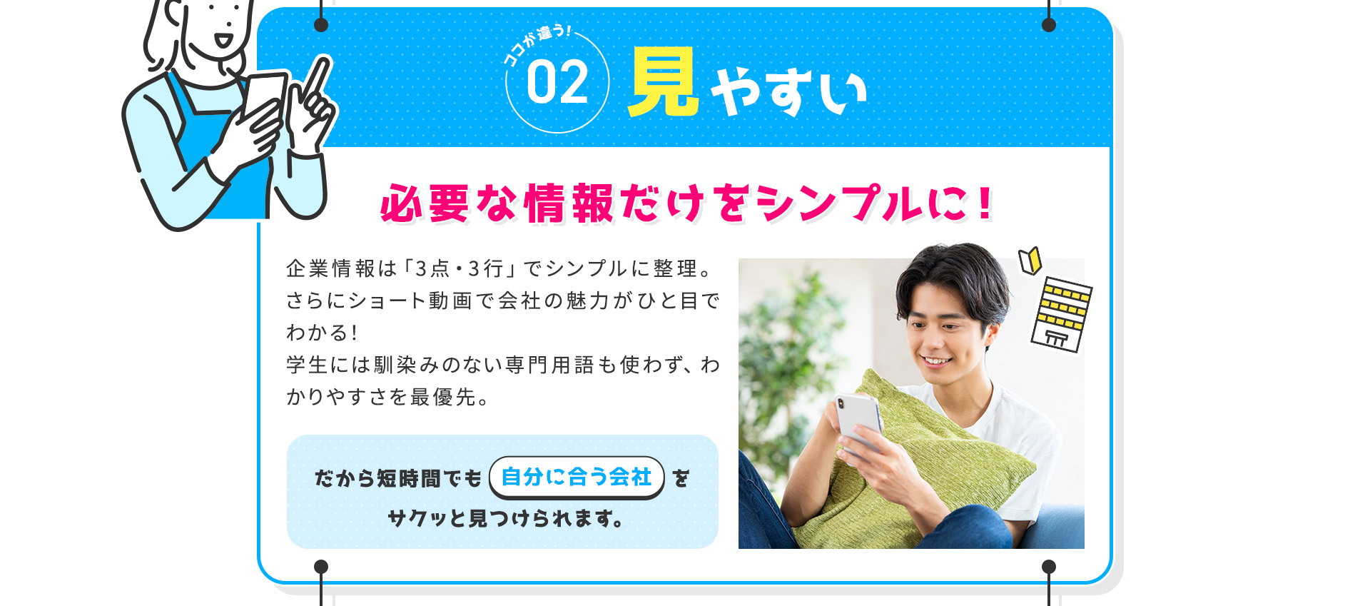 
            【ココが違う②：見やすい】必要な情報だけをシンプルに！
            企業情報は「3点・3行」でシンプルに整理。さらにショート動画で会社の魅力がひと目でわかる！
            学生には馴染みのない専門用語も使わず、わかりやすさを最優先。
            だから短時間でも“自分に合う会社”をサクッと見つけられます。