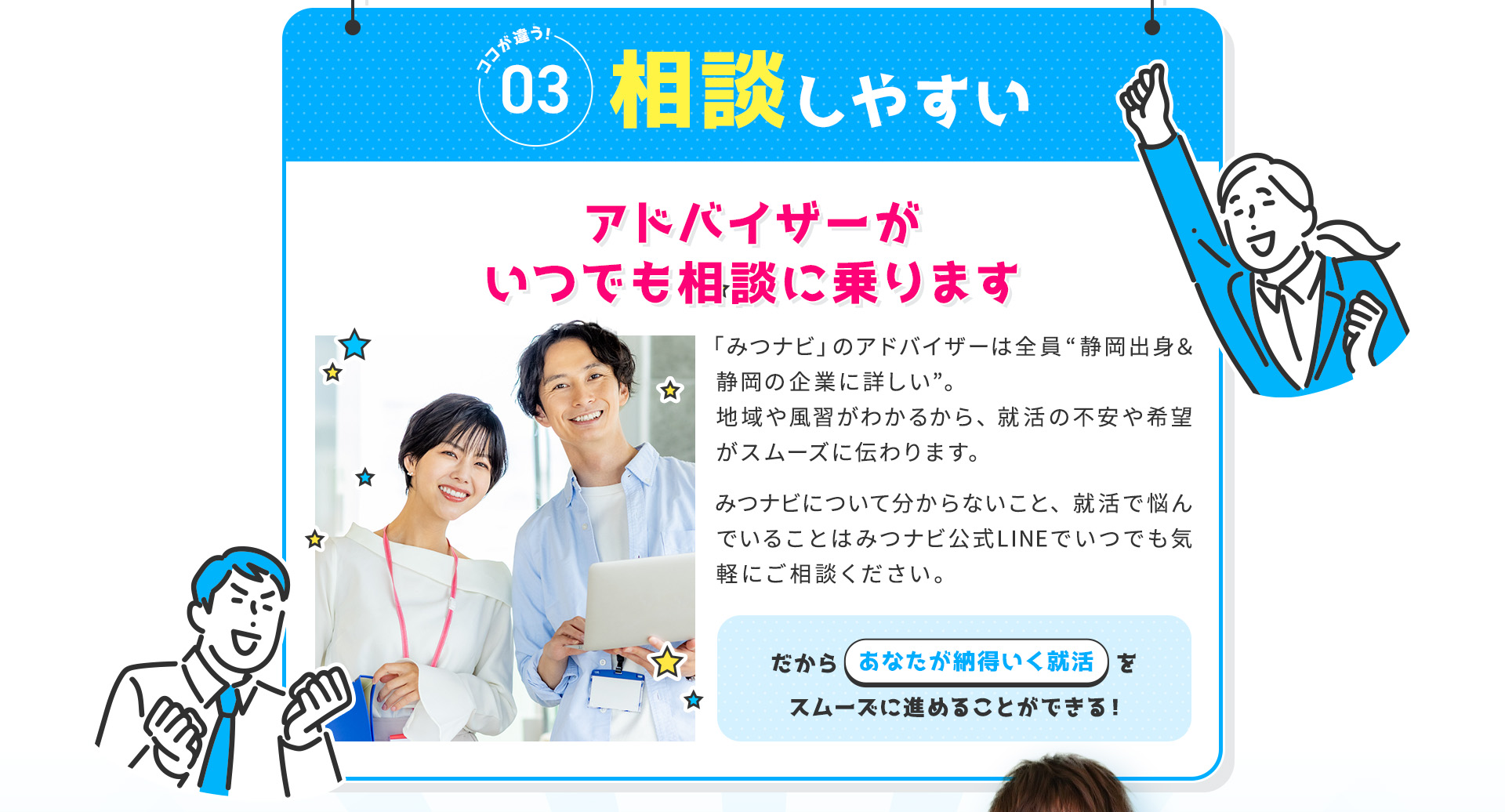 
            【ココが違う③：相談しやすい】アドバイザーがいつでも相談に乗ります
            「みつナビ」のアドバイザーは全員“静岡出身＆静岡企業に詳しい”。
            地域や風習がわかるから、就活の不安や希望がスムーズに伝わります。
            みつナビについて分からないこと、就活で悩んでいることはみつナビ公式LINEでいつでも気軽にご相談ください。
            だからあなたが納得いく就活をスムーズに進めることができる！
