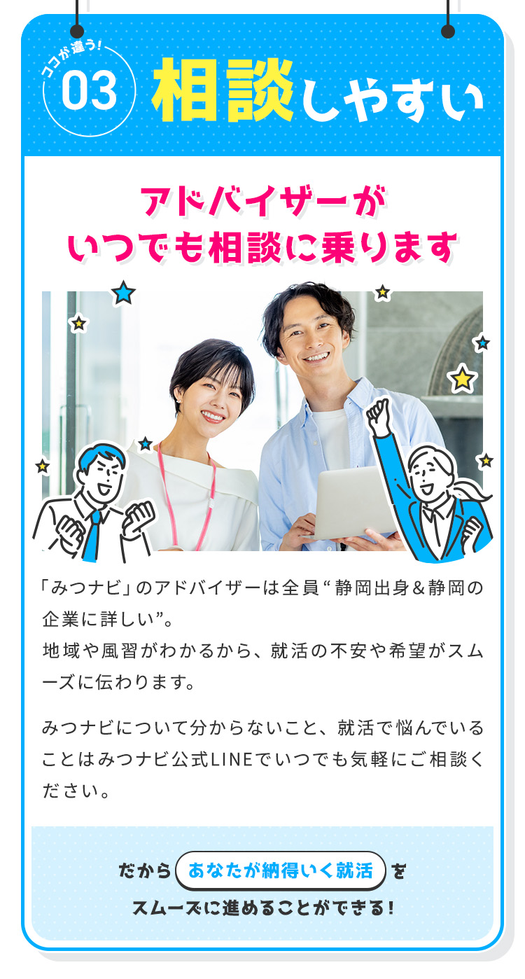 
            【ココが違う③：相談しやすい】アドバイザーがいつでも相談に乗ります
            「みつナビ」のアドバイザーは全員“静岡出身＆静岡企業に詳しい”。
            地域や風習がわかるから、就活の不安や希望がスムーズに伝わります。
            みつナビについて分からないこと、就活で悩んでいることはみつナビ公式LINEでいつでも気軽にご相談ください。
            だからあなたが納得いく就活をスムーズに進めることができる！