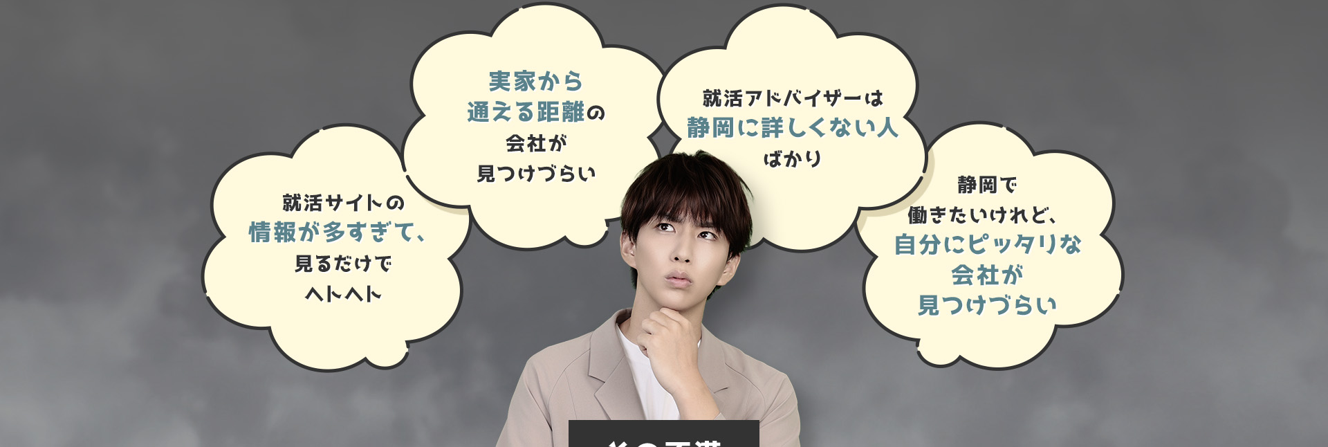 
            ・就活サイトの情報が多すぎて、見るだけでヘトヘト
            ・実家から通える距離の会社が見つけづらい
            ・就活アドバイザーは静岡に詳しくない人ばかり
            ・静岡で働きたいけれど、自分にピッタリな会社が見つけづらい