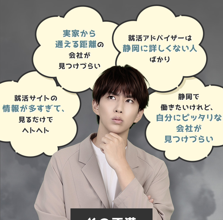 
            ・就活サイトの情報が多すぎて、見るだけでヘトヘト
            ・実家から通える距離の会社が見つけづらい
            ・就活アドバイザーは静岡に詳しくない人ばかり
            ・静岡で働きたいけれど、自分にピッタリな会社が見つけづらい