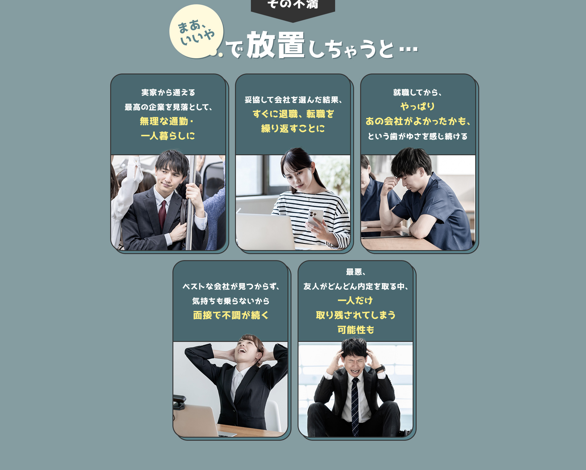 
            その不満、まあいいやで放置しちゃうと…
            ・実家から通える最高の企業を見落として、無理な通勤・一人暮らしに
            ・妥協して会社を選んだ結果、すぐに退職、転職を繰り返すことに
            ・就職してから、やっぱりあの会社がよかったかも、という歯がゆさを感じ続ける
            ・ベストな会社が見つからず、気持ちも乗らないから面接で不調が続く
            ・最悪、友人がどんどん内定を取る中、一人だけ取り残されてしまう可能性も