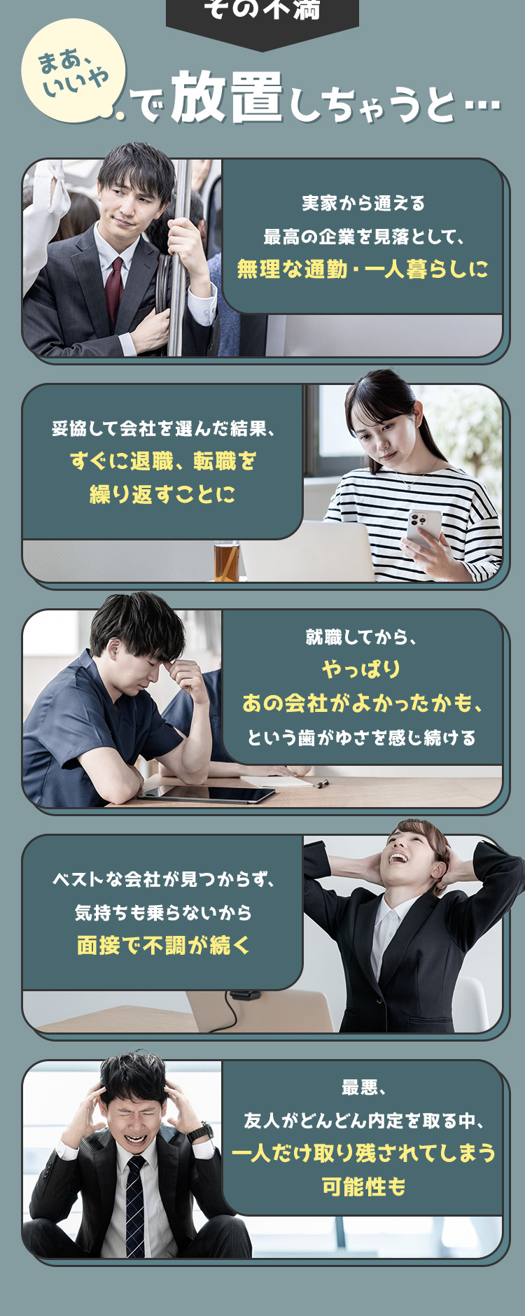 
            その不満、まあいいやで放置しちゃうと…
            ・実家から通える最高の企業を見落として、無理な通勤・一人暮らしに
            ・妥協して会社を選んだ結果、すぐに退職、転職を繰り返すことに
            ・就職してから、やっぱりあの会社がよかったかも、という歯がゆさを感じ続ける
            ・ベストな会社が見つからず、気持ちも乗らないから面接で不調が続く
            ・最悪、友人がどんどん内定を取る中、一人だけ取り残されてしまう可能性も