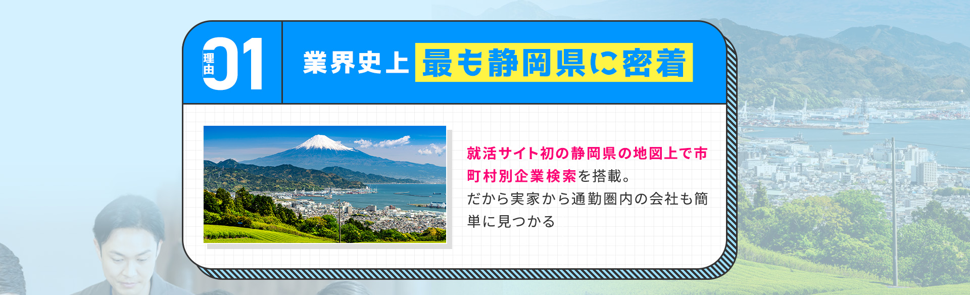 
            【理由①：業界史上最も静岡県に密着】
            就活サイト初の静岡県の地図上で市町村別企業検索を搭載。だから実家から通勤圏内の会社も簡単に見つかる