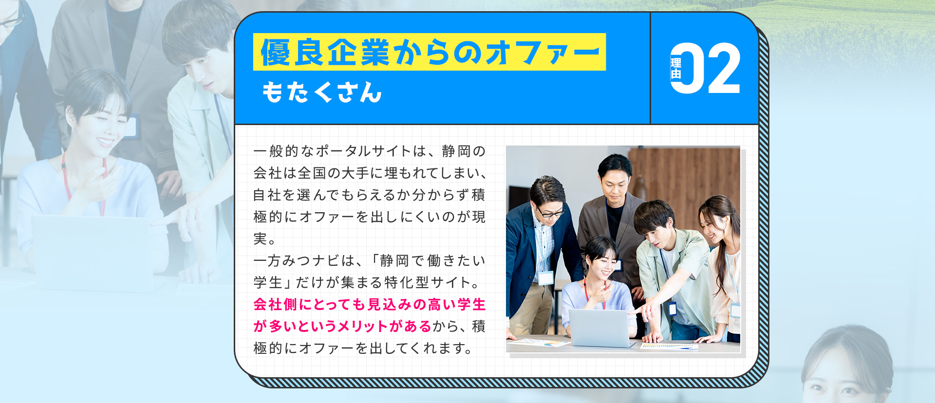 
            【理由②：優良企業からのオファーもたくさん】
            一般的なポータルサイトは、静岡の会社は全国の大手に埋もれてしまい、自社を選んでもらえるか分からず積極的にオファーを出しにくいのが現実。
            一方みつナビは、「静岡で働きたい学生」だけが集まる特化型サイト。会社側にとっても見込みの高い学生が多いというメリットがあるから、積極的にオファーを出してくれます。