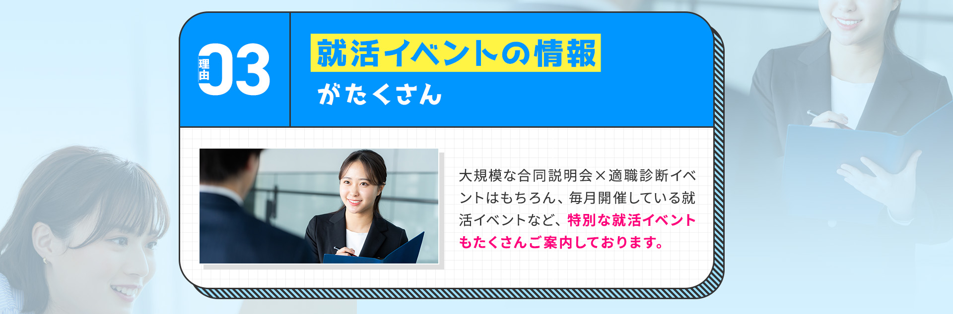
            【理由③：就活イベントの情報がたくさん】
            大規模な合同説明会×適職診断イベントはもちろん、毎月開催している就活イベントなど、特別な就活イベントもたくさんご案内しております。