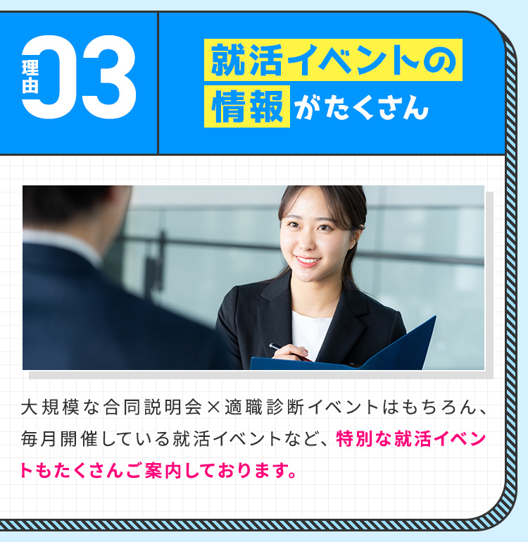 
            【理由③：就活イベントの情報がたくさん】
            大規模な合同説明会×適職診断イベントはもちろん、毎月開催している就活イベントなど、特別な就活イベントもたくさんご案内しております。