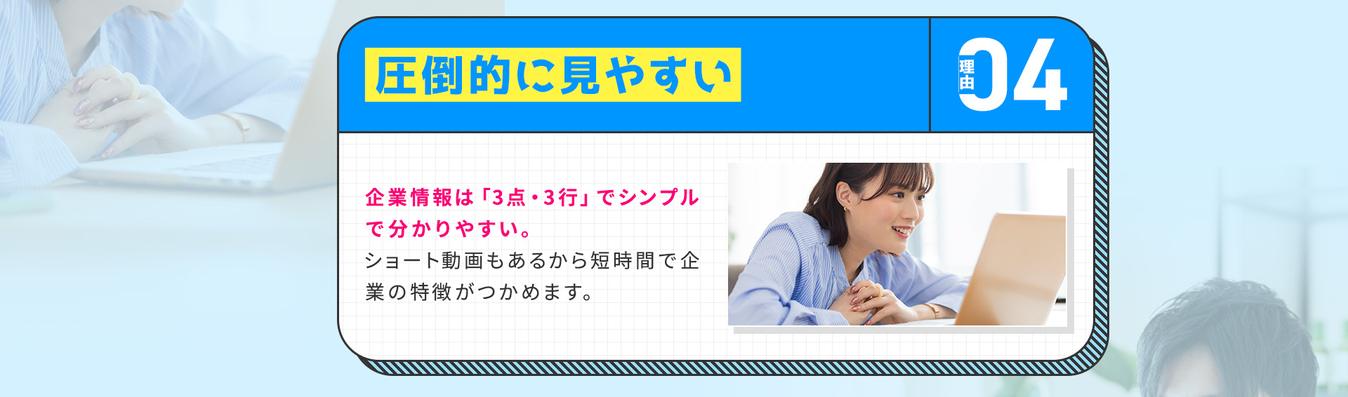 
            【理由④：圧倒的に見やすい】
            企業情報は「3点・3行」でシンプルで分かりやすい。ショート動画もあるから短時間で企業の特徴がつかめます。