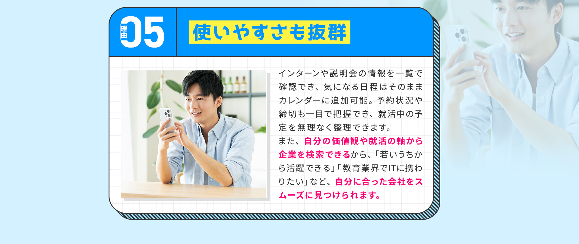 
            【理由⑤：使いやすさも抜群】
            インターンや説明会の情報を一覧で確認でき、気になる日程はそのままカレンダーに追加可能。
            予約状況や締切も一目で把握でき、就活中の予定を無理なく整理できます。
            また、自分の価値観や就活の軸から企業を検索できるから、「若いうちから活躍できる」「教育業界でITに携わりたい」など、自分に合った会社をスムーズに見つけられます。