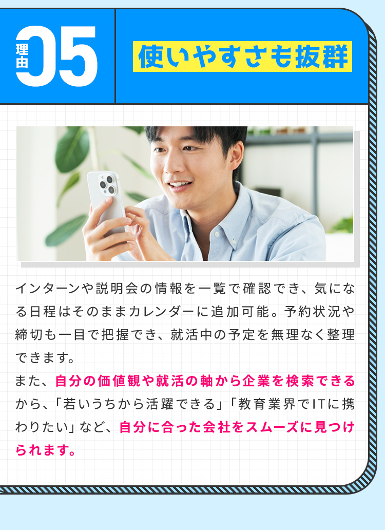 
            【理由⑤：使いやすさも抜群】
            インターンや説明会の情報を一覧で確認でき、気になる日程はそのままカレンダーに追加可能。
            予約状況や締切も一目で把握でき、就活中の予定を無理なく整理できます。
            また、自分の価値観や就活の軸から企業を検索できるから、「若いうちから活躍できる」「教育業界でITに携わりたい」など、自分に合った会社をスムーズに見つけられます。