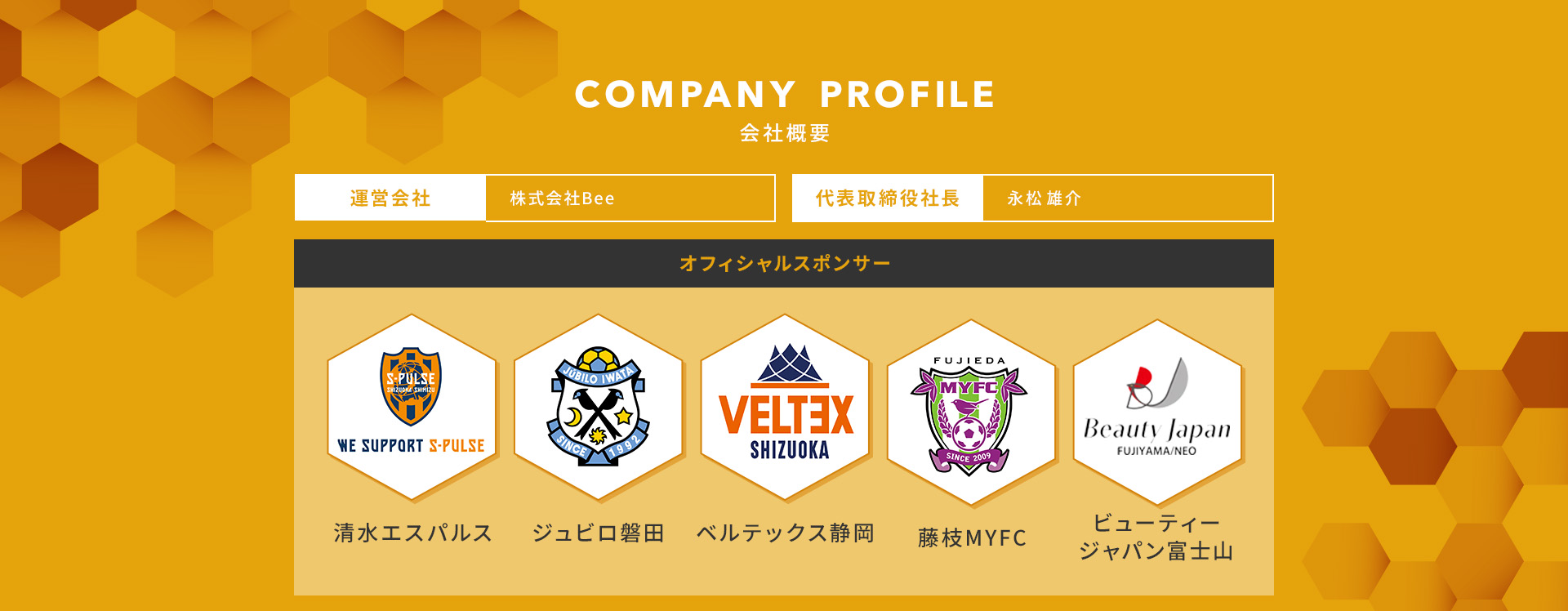 
            COMPANY PROFILE 会社概要
            運営会社：株式会社Bee
            代表取締役社長：永松 雄介
            オフィシャルスポンサー：
            ・清水エスパルス
            ・ジュビロ磐田
            ・ベルテックス静岡
            ・藤枝MYFC
            ・ビューティージャパン富士山