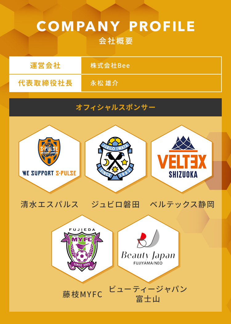
            COMPANY PROFILE 会社概要
            運営会社：株式会社Bee
            代表取締役社長：永松 雄介
            オフィシャルスポンサー：
            ・清水エスパルス
            ・ジュビロ磐田
            ・ベルテックス静岡
            ・藤枝MYFC
            ・ビューティージャパン富士山