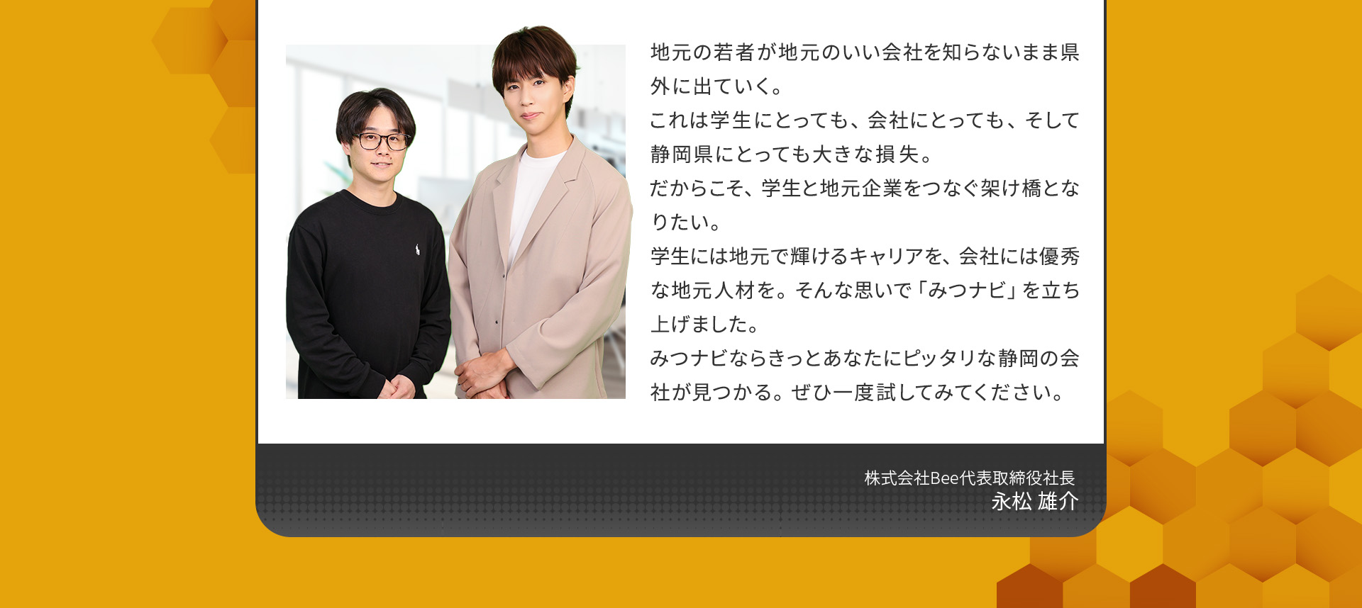 
            地元の若者が地元のいい会社を知らないまま県外に出ていく。これは学生にとっても、会社にとっても、そして静岡県にとっても大きな損失。
            だからこそ、学生と地元企業をつなぐ架け橋となりたい。
            学生には地元で輝けるキャリアを、会社には優秀な地元人材を。そんな思いで「みつナビ」を立ち上げました。
            みつナビならきっとあなたにピッタリな静岡の会社が見つかる。ぜひ一度試してみてください。
            株式会社Bee 代表取締役社長 永松 雄介