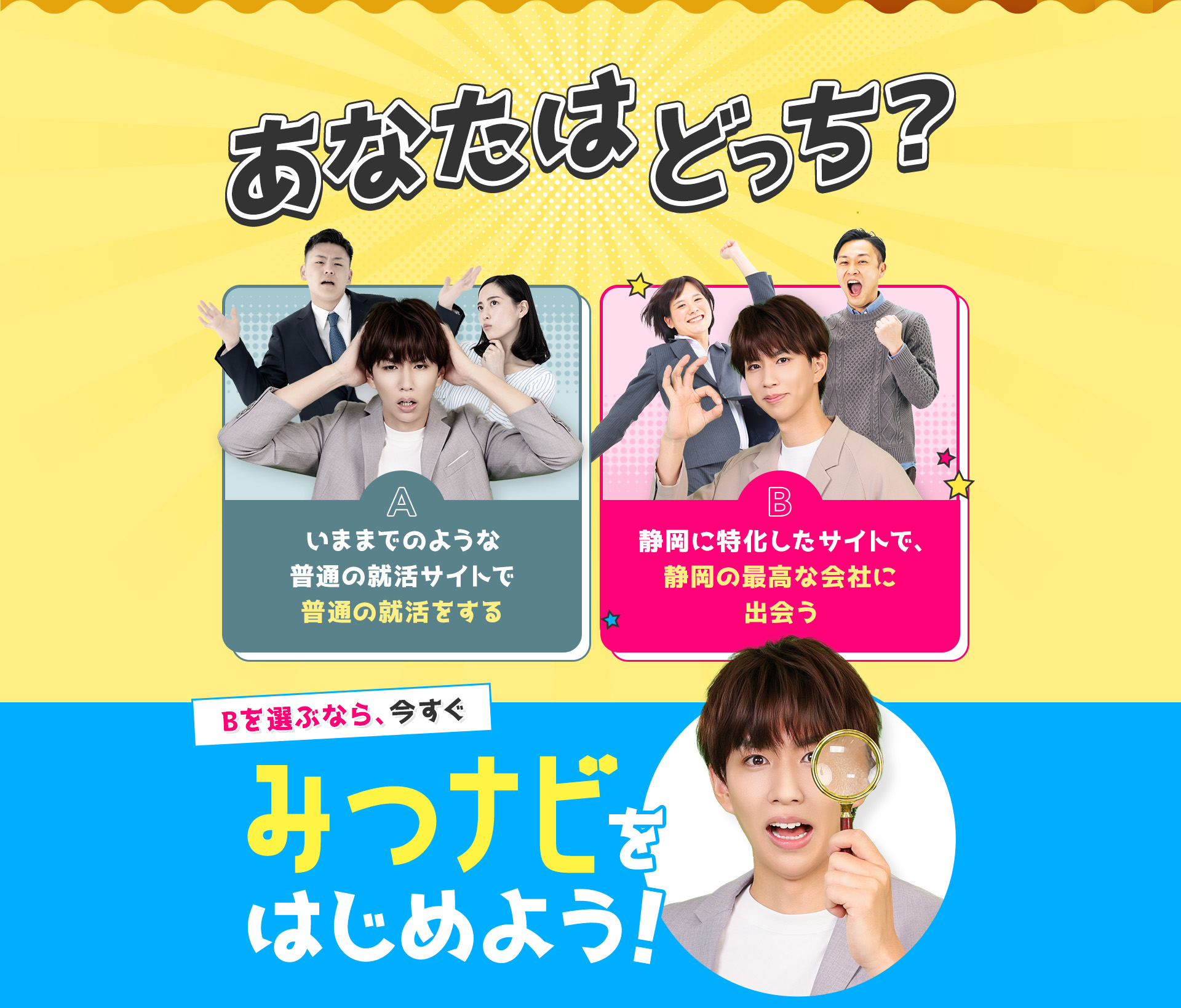 
            あなたはどっち？
            A：いままでのような普通の就活サイトで普通の就活をする
            B：静岡に特化したサイトで、静岡の最高な会社に出会う。
            Bを選ぶなら今すぐみつナビをはじめよう！