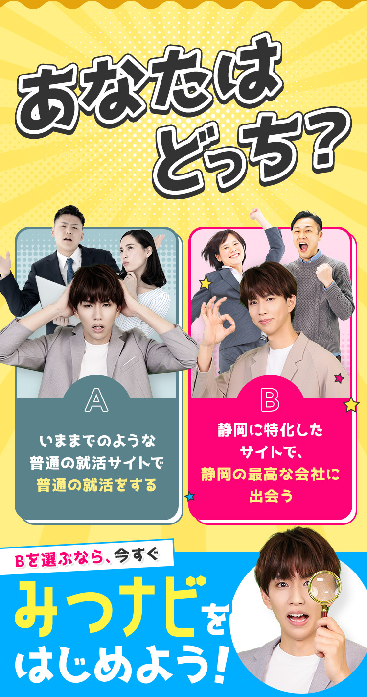 
            あなたはどっち？
            A：いままでのような普通の就活サイトで普通の就活をする
            B：静岡に特化したサイトで、静岡の最高な会社に出会う。
            Bを選ぶなら今すぐみつナビをはじめよう！