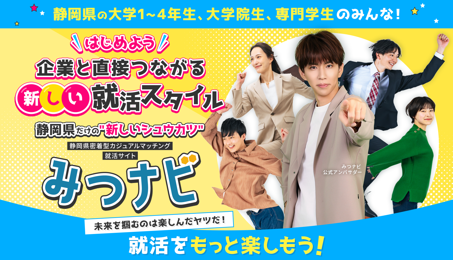 
            【静岡県の大学1~4年性、大学院生、専門院生のみんな！】
            はじめよう！企業と直接つながる新しい就活スタイル
            静岡県だけの『新しいシュウカツ』
            静岡県密着型カジュアルマッチング就活サイト『みつナビ』
            「未来を掴むのは楽しんだヤツだ！」就活をもっと楽しもう！