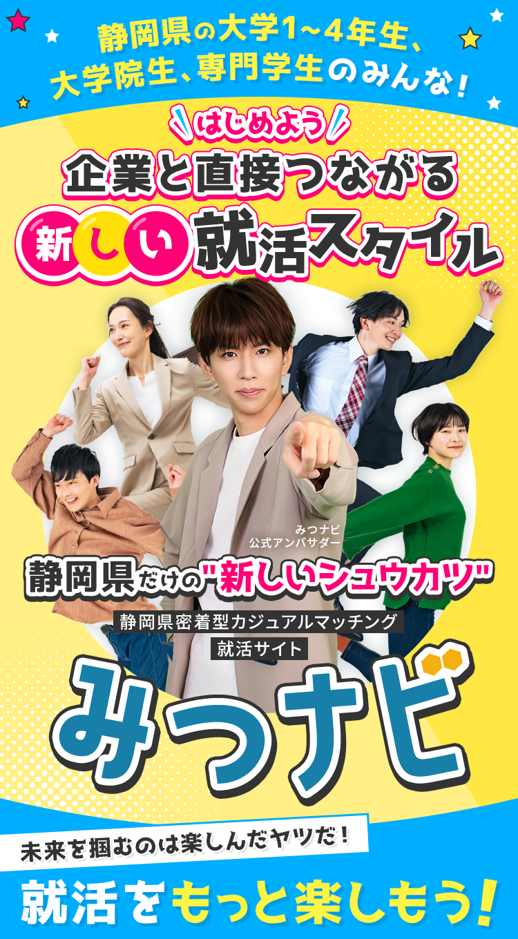 
            【静岡県の大学1~4年性、大学院生、専門院生のみんな！】
            はじめよう！企業と直接つながる新しい就活スタイル
            静岡県だけの『新しいシュウカツ』
            静岡県密着型カジュアルマッチング就活サイト『みつナビ』
            「未来を掴むのは楽しんだヤツだ！」就活をもっと楽しもう！